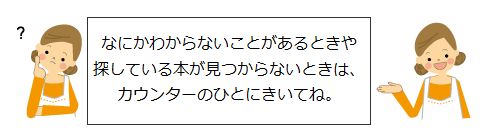 なにかわからないことがあるときや探している本が見つからないときは、カウンターのひとにきいてね。